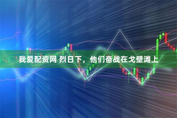 我爱配资网 烈日下，他们奋战在戈壁滩上