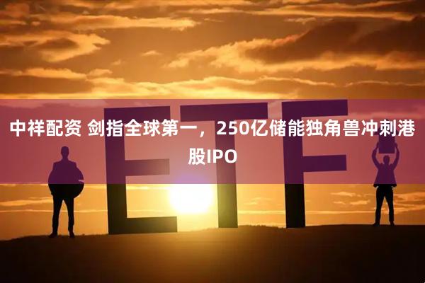 中祥配资 剑指全球第一，250亿储能独角兽冲刺港股IPO