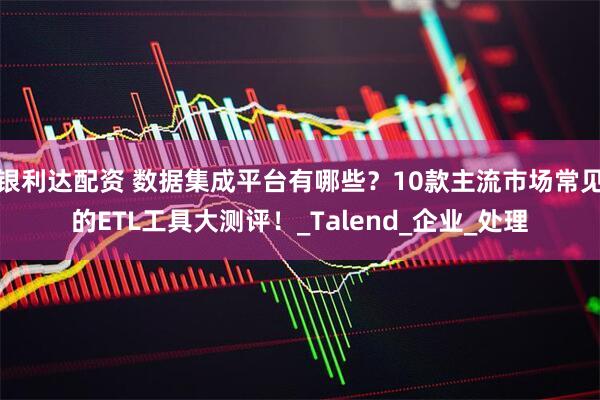 银利达配资 数据集成平台有哪些？10款主流市场常见的ETL工具大测评！_Talend_企业_处理