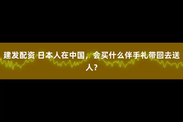 建发配资 日本人在中国，会买什么伴手礼带回去送人？