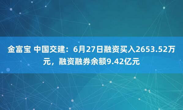 金富宝 中国交建：6月27日融资买入2653.52万元，融资融券余额9.42亿元