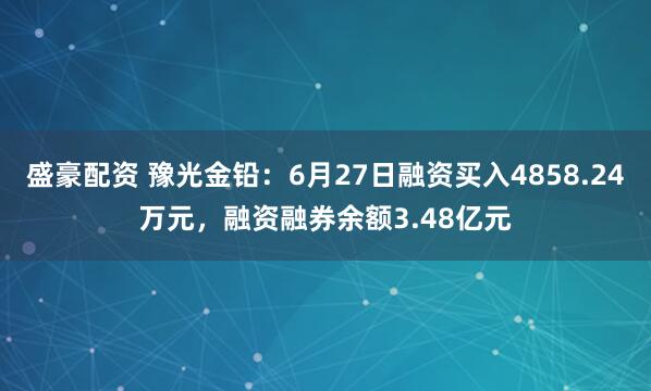 盛豪配资 豫光金铅：6月27日融资买入4858.24万元，融资融券余额3.48亿元