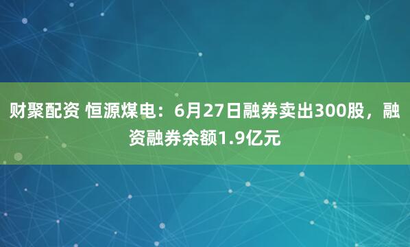财聚配资 恒源煤电：6月27日融券卖出300股，融资融券余额1.9亿元