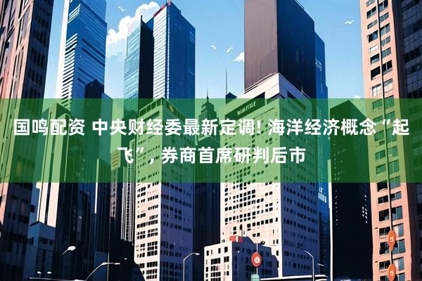 国鸣配资 中央财经委最新定调! 海洋经济概念“起飞”, 券商首席研判后市