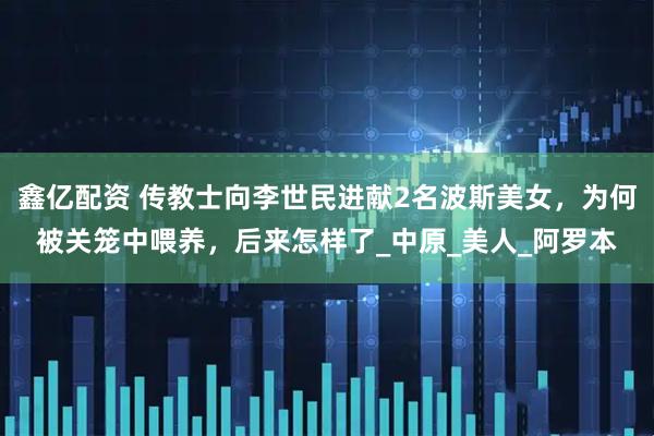 鑫亿配资 传教士向李世民进献2名波斯美女，为何被关笼中喂养，后来怎样了_中原_美人_阿罗本