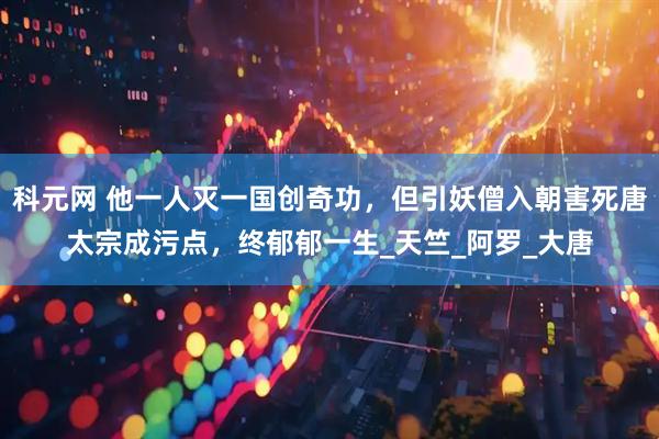 科元网 他一人灭一国创奇功，但引妖僧入朝害死唐太宗成污点，终郁郁一生_天竺_阿罗_大唐