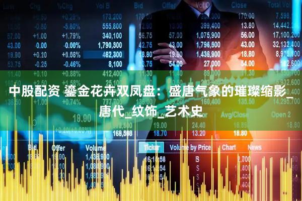 中股配资 鎏金花卉双凤盘：盛唐气象的璀璨缩影_唐代_纹饰_艺术史
