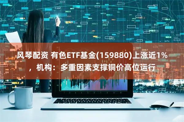 风琴配资 有色ETF基金(159880)上涨近1%，机构：多重因素支撑铜价高位运行