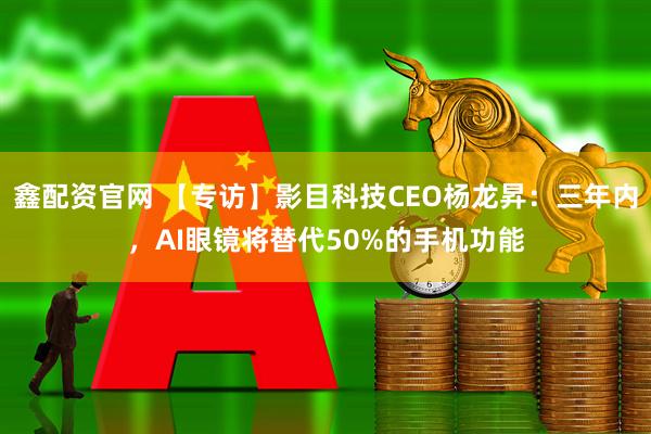 鑫配资官网 【专访】影目科技CEO杨龙昇：三年内，AI眼镜将替代50%的手机功能