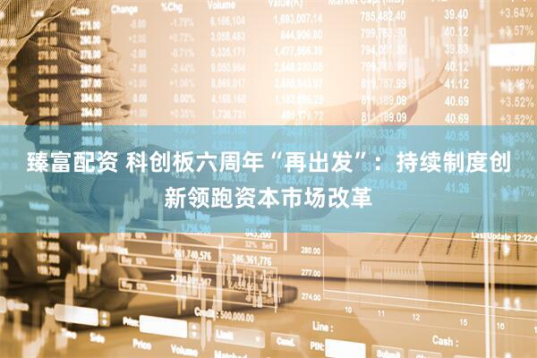臻富配资 科创板六周年“再出发”：持续制度创新领跑资本市场改革