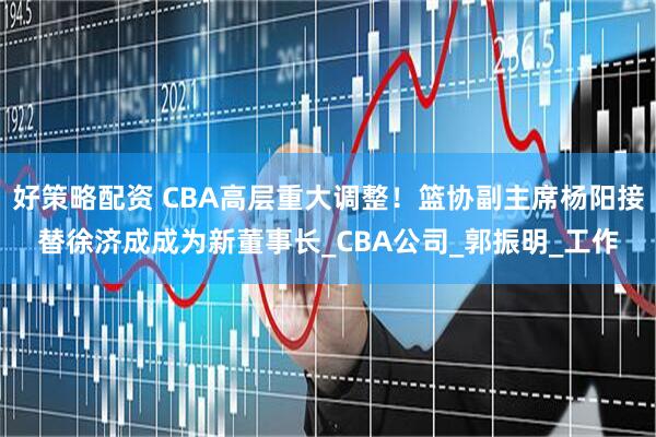 好策略配资 CBA高层重大调整！篮协副主席杨阳接替徐济成成为新董事长_CBA公司_郭振明_工作