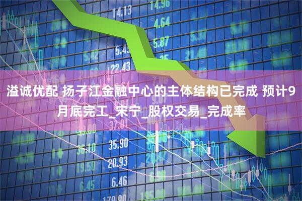 溢诚优配 扬子江金融中心的主体结构已完成 预计9月底完工_宋宁_股权交易_完成率