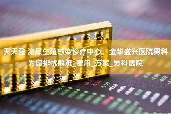 天天盈 泌尿生殖感染诊疗中心，金华盛兴医院男科为您排忧解难_费用_方案_男科医院