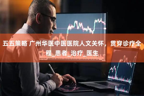 五五策略 广州华医中医医院人文关怀，贯穿诊疗全程_患者_治疗_医生