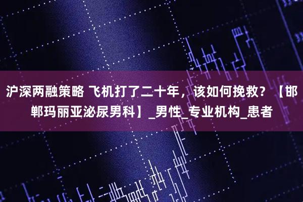 沪深两融策略 飞机打了二十年，该如何挽救？【邯郸玛丽亚泌尿男科】_男性_专业机构_患者