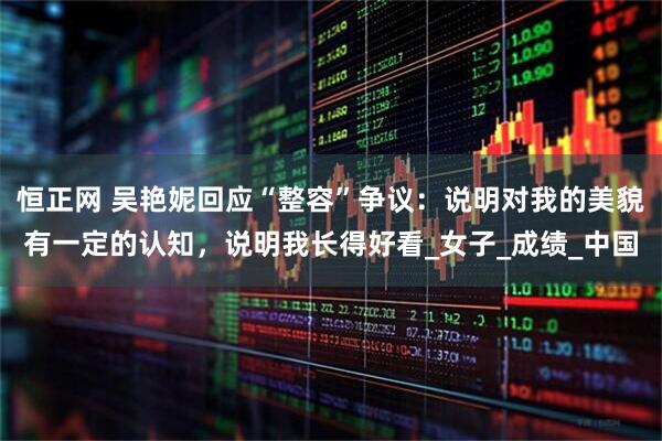 恒正网 吴艳妮回应“整容”争议：说明对我的美貌有一定的认知，说明我长得好看_女子_成绩_中国