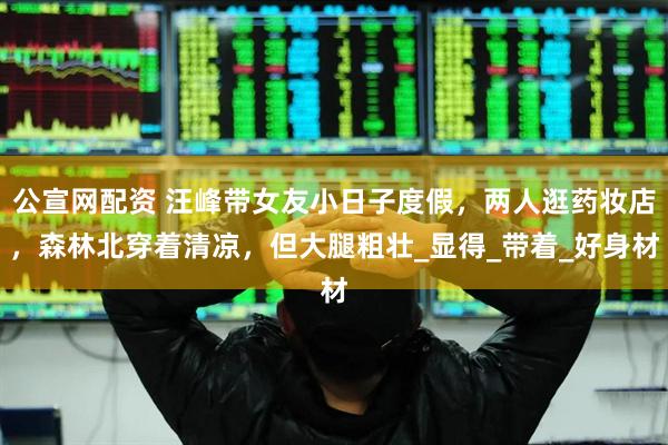 公宣网配资 汪峰带女友小日子度假，两人逛药妆店，森林北穿着清凉，但大腿粗壮_显得_带着_好身材