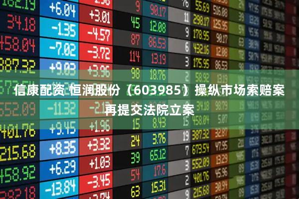 信康配资 恒润股份（603985）操纵市场索赔案再提交法院立案