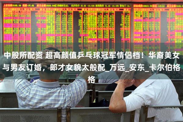 中股所配资 超高颜值乒乓球冠军情侣档！华裔美女与男友订婚，郎才女貌太般配_万远_安东_卡尔伯格
