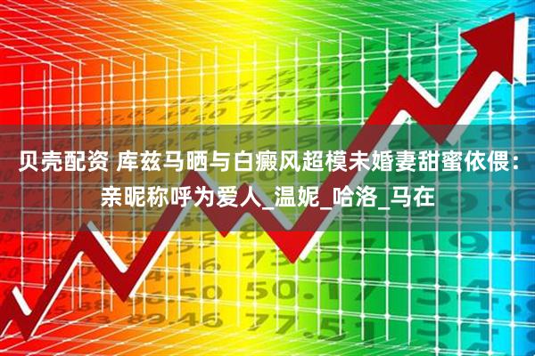 贝壳配资 库兹马晒与白癜风超模未婚妻甜蜜依偎：亲昵称呼为爱人_温妮_哈洛_马在