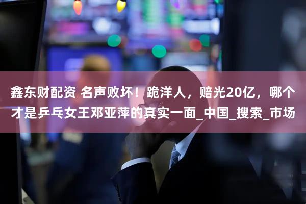 鑫东财配资 名声败坏！跪洋人，赔光20亿，哪个才是乒乓女王邓亚萍的真实一面_中国_搜索_市场