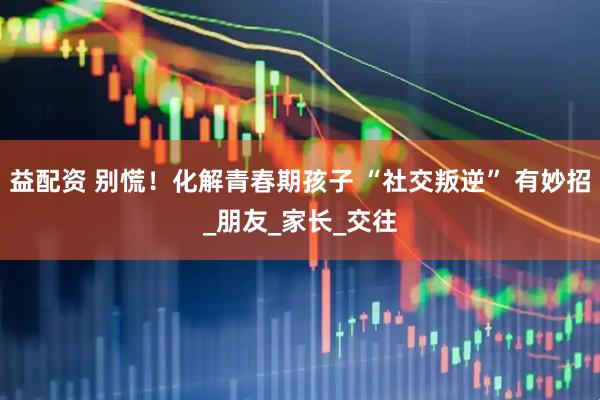 益配资 别慌！化解青春期孩子 “社交叛逆” 有妙招_朋友_家长_交往