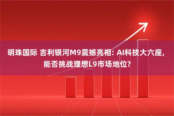 明珠国际 吉利银河M9震撼亮相: AI科技大六座, 能否挑战理想L9市场地位?