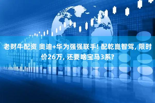 老财牛配资 奥迪+华为强强联手! 配乾崑智驾, 限时价26万, 还要啥宝马3系?