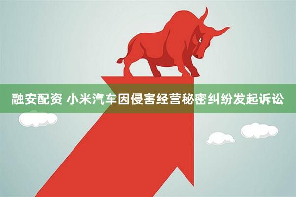 融安配资 小米汽车因侵害经营秘密纠纷发起诉讼