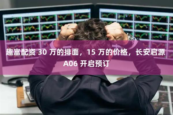 趣富配资 30 万的排面，15 万的价格，长安启源 A06 开启预订