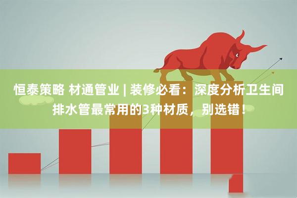 恒泰策略 材通管业 | 装修必看：深度分析卫生间排水管最常用的3种材质，别选错！