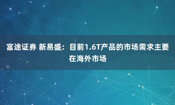 富途证券 新易盛：目前1.6T产品的市场需求主要在海外市场