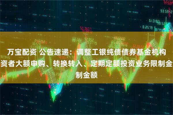 万宝配资 公告速递：调整工银纯债债券基金机构投资者大额申购、转换转入、定期定额投资业务限制金额