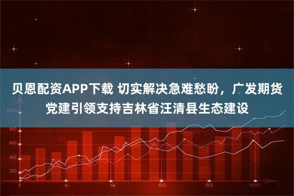 贝恩配资APP下载 切实解决急难愁盼，广发期货党建引领支持吉林省汪清县生态建设