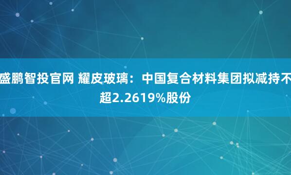 盛鹏智投官网 耀皮玻璃：中国复合材料集团拟减持不超2.2619%股份