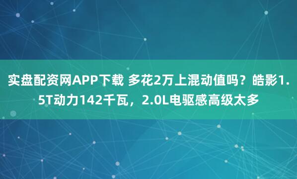 实盘配资网APP下载 多花2万上混动值吗？皓影1.5T动力142千瓦，2.0L电驱感高级太多