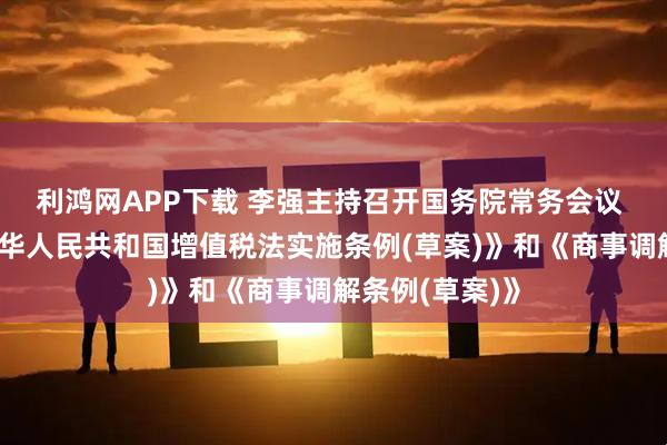 利鸿网APP下载 李强主持召开国务院常务会议 审议通过《中华人民共和国增值税法实施条例(草案)》和《商事调解条例(草案)》
