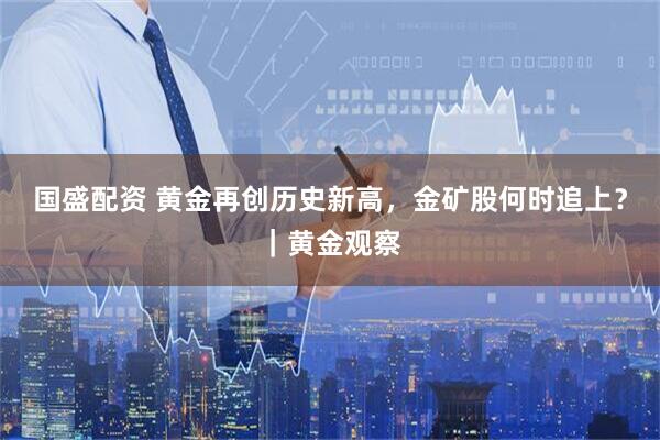 国盛配资 黄金再创历史新高，金矿股何时追上？｜黄金观察