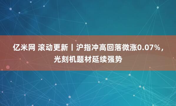 亿米网 滚动更新丨沪指冲高回落微涨0.07%，光刻机题材延续强势