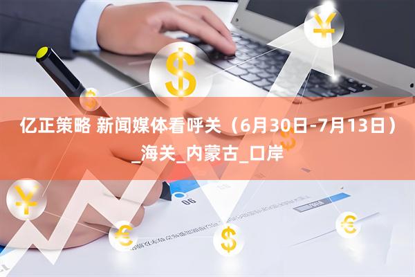 亿正策略 新闻媒体看呼关（6月30日-7月13日）_海关_内蒙古_口岸