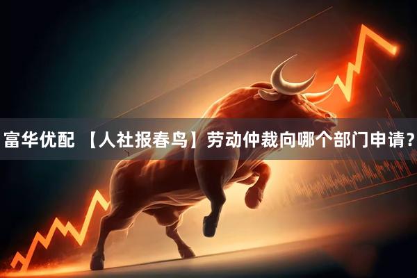 富华优配 【人社报春鸟】劳动仲裁向哪个部门申请？