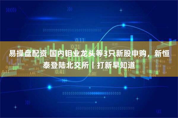 易操盘配资 国内钼业龙头等3只新股申购，新恒泰登陆北交所丨打新早知道