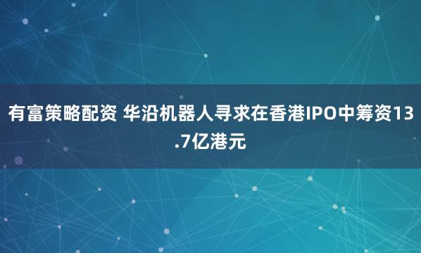 有富策略配资 华沿机器人寻求在香港IPO中筹资13.7亿港元