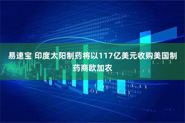 易速宝 印度太阳制药将以117亿美元收购美国制药商欧加农