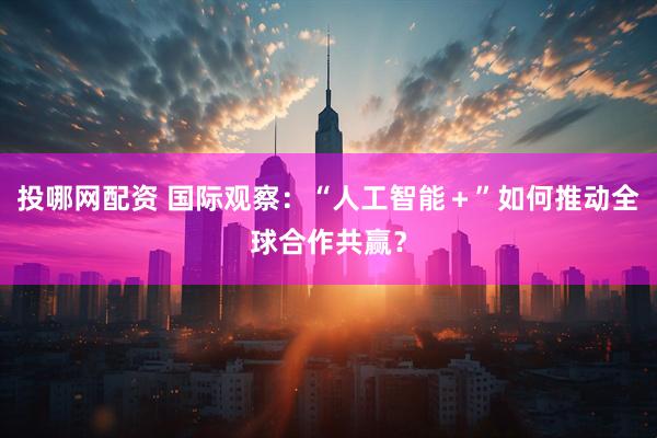 投哪网配资 国际观察：“人工智能＋”如何推动全球合作共赢？